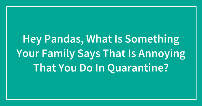 Hey Pandas, What Is Something Your Family Says That Is Annoying That You Do In Quarantine? (Closed)
