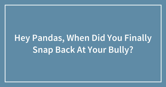 Hey Pandas, When Did You Finally Snap Back At Your Bully? (Closed)