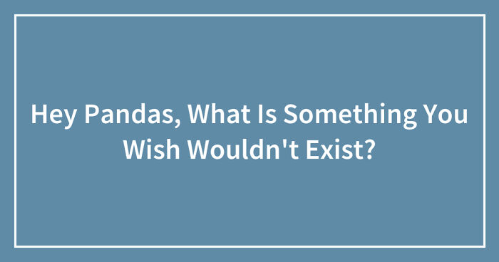Hey Pandas, What Is Something You Wish Wouldn’t Exist? (Closed)