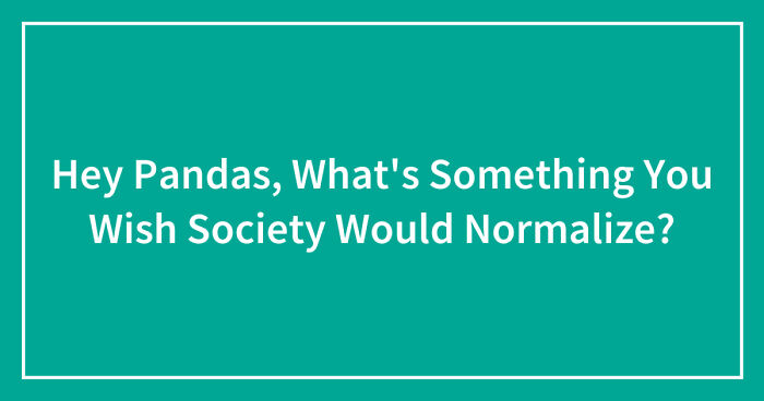 Hey Pandas, What’s Something You Wish Society Would Normalize? (Closed)