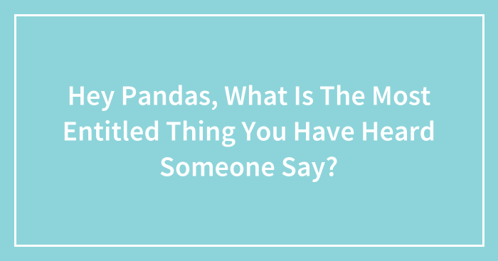Hey Pandas, What Is The Most Entitled Thing You Have Heard Someone Say?