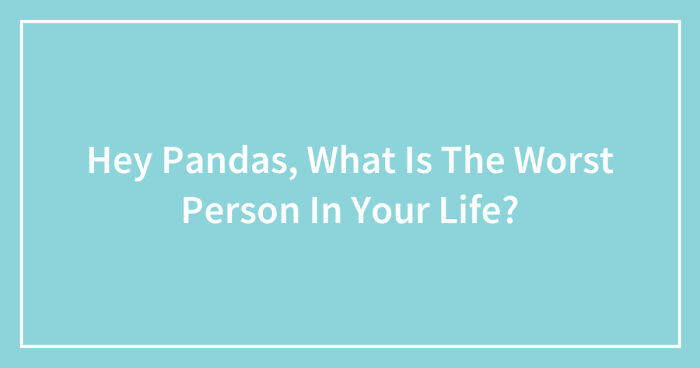 Hey Pandas, What Is The Worst Person In Your Life? (Closed)