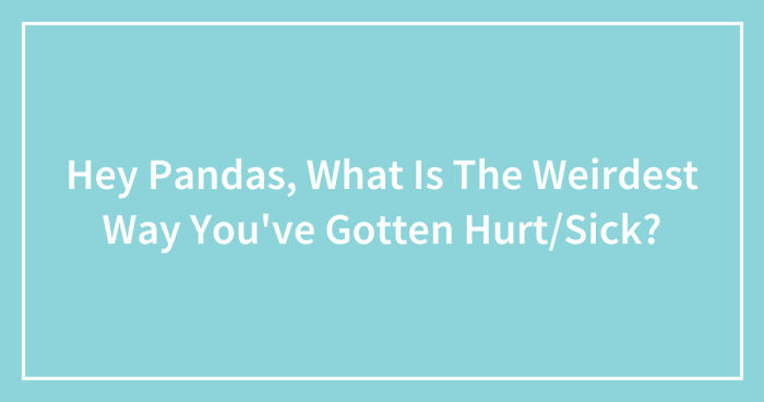 Hey Pandas, What Is The Weirdest Way You’ve Gotten Hurt/Sick? (Closed)