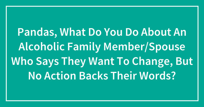 Pandas, What Do You Do About An Alcoholic Family Member/Spouse Who Says They Want To Change, But No Action Backs Their Words? (Closed)