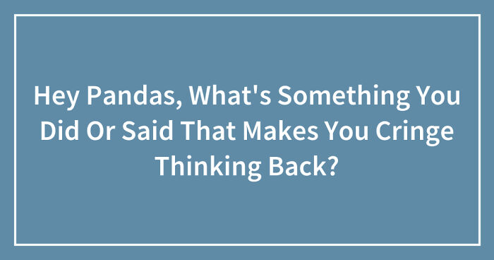 Hey Pandas, What’s Something You Did Or Said That Makes You Cringe Thinking Back? (Closed)