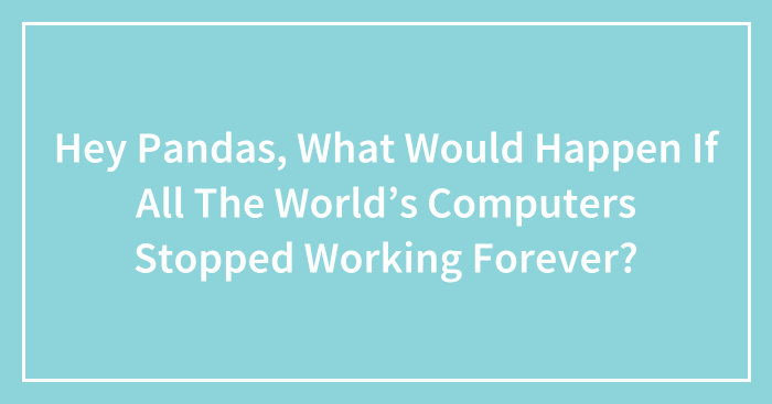 Hey Pandas, What Would Happen If All The World’s Computers Stopped Working Forever? (Closed)