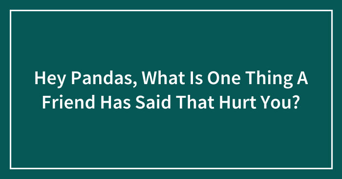 Hey Pandas, What Is One Thing A Friend Has Said That Hurt You? (Closed)