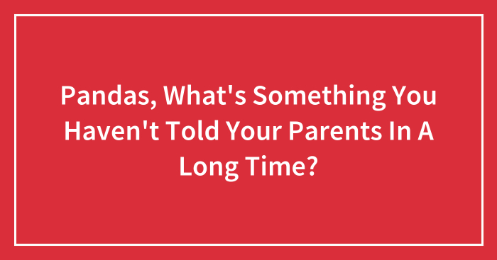 Pandas, What’s Something You Haven’t Told Your Parents In A Long Time? (Closed)