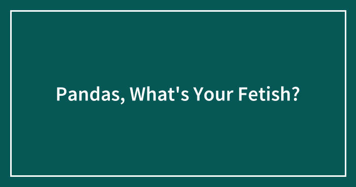Pandas, What’s Your Fetish? (Closed)