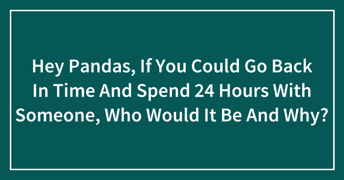 Hey Pandas, If You Could Go Back In Time And Spend 24 Hours With Someone, Who Would It Be And Why? (Closed)