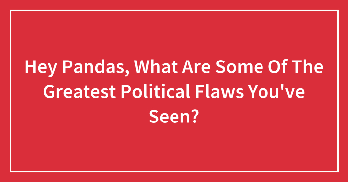Hey Pandas, What Are Some Of The Greatest Political Flaws You’ve Seen? (Closed)