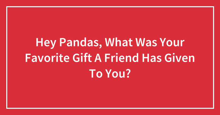 Hey Pandas, What Was Your Favorite Gift A Friend Has Given To You? (Closed)