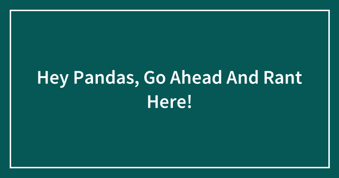 Hey Pandas, Go Ahead And Rant Here! (Closed)