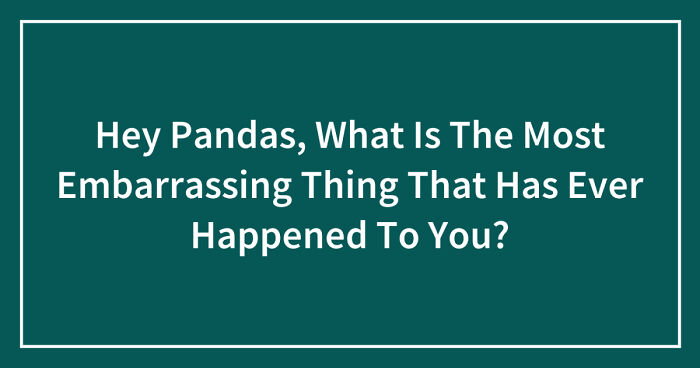 Hey Pandas, What Is The Most Embarrassing Thing That Has Ever Happened To You? (Closed)
