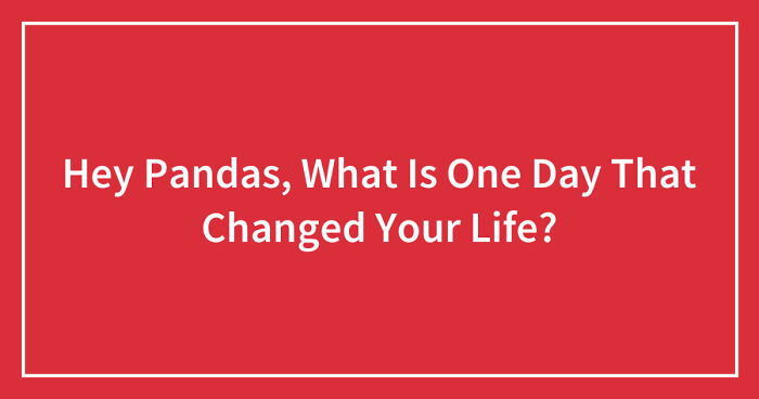 Hey Pandas, What Is One Day That Changed Your Life? (Closed)