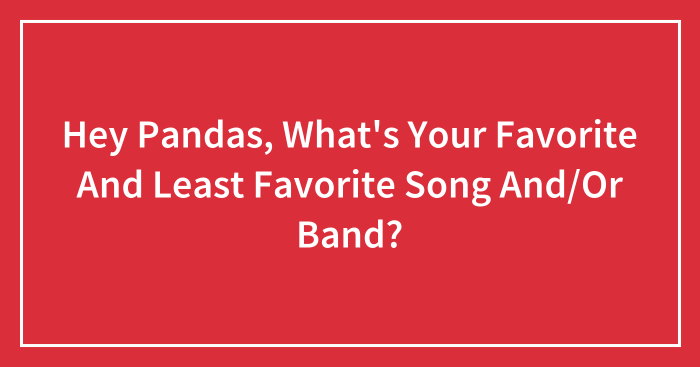 Hey Pandas, What’s Your Favorite And Least Favorite Song And/Or Band? (Closed)