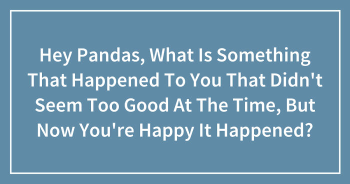Hey Pandas, What Is Something That Happened To You That Didn’t Seem Too Good At The Time, But Now You’re Happy It Happened? (Closed)