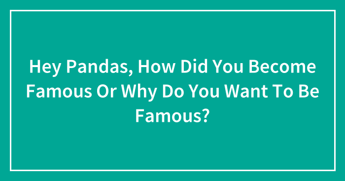 Hey Pandas, How Did You Become Famous Or Why Do You Want To Be Famous? (Closed)
