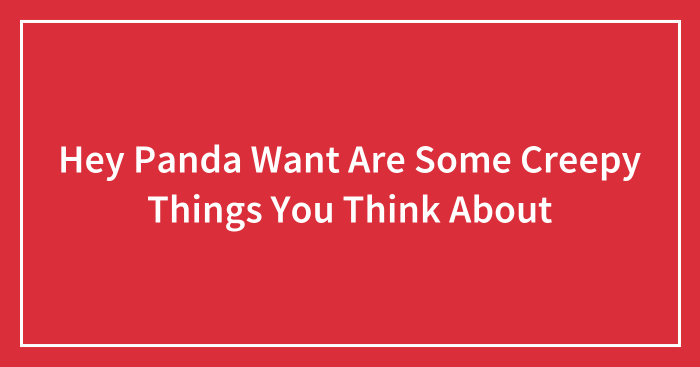Hey Panda Want Are Some Creepy Things You Think About
