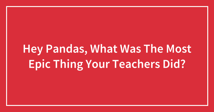 Hey Pandas, What Was The Most Epic Thing Your Teachers Did? (Closed)