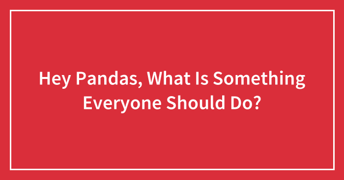 Hey Pandas, What Is Something Everyone Should Do? (Closed)