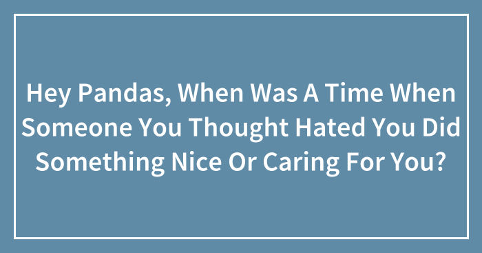 Hey Pandas, When Was A Time When Someone You Thought Hated You Did Something Nice Or Caring For You? (Closed)