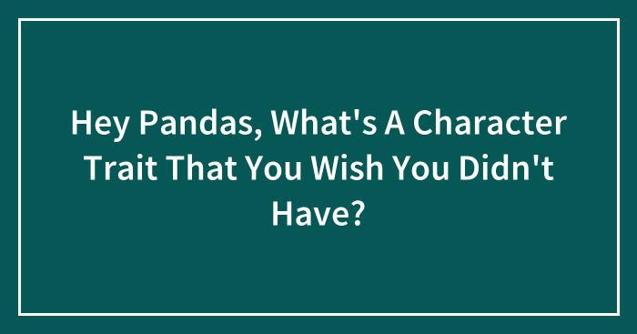 Hey Pandas, What’s A Character Trait That You Wish You Didn’t Have? (Closed)