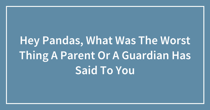 Hey Pandas, What Was The Worst Thing A Parent Or A Guardian Has Said To You (Closed)