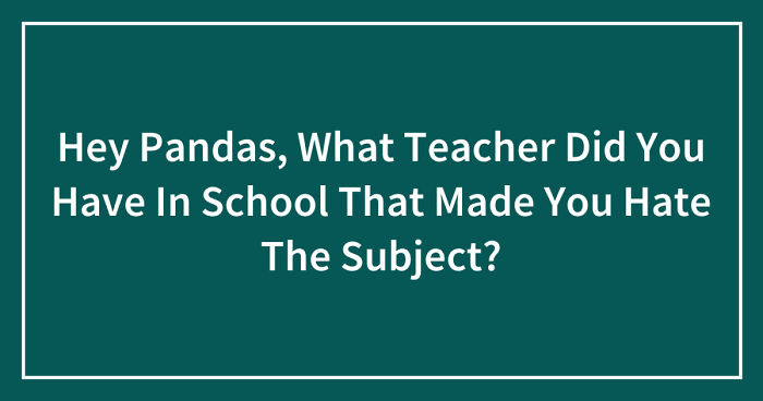 Hey Pandas, What Teacher Did You Have In School That Made You Hate The Subject? (Closed)