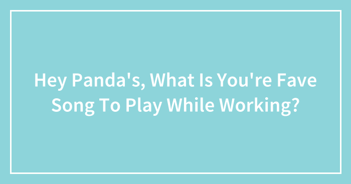 Hey Panda’s, What Is You’re Fave Song To Play While Working?
