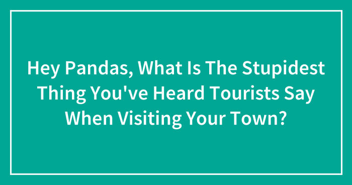 Hey Pandas, What Is The Stupidest Thing You’ve Heard Tourists Say When Visiting Your Town? (Closed)