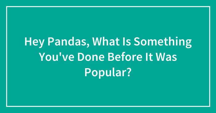 Hey Pandas, What Is Something You’ve Done Before It Was Popular? (Closed)