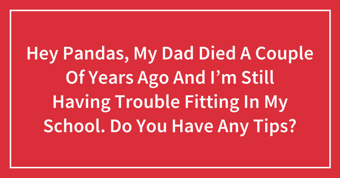 Hey Pandas, My Dad Died A Couple Of Years Ago And I’m Still Having Trouble Fitting In My School. Do You Have Any Tips? (Closed)