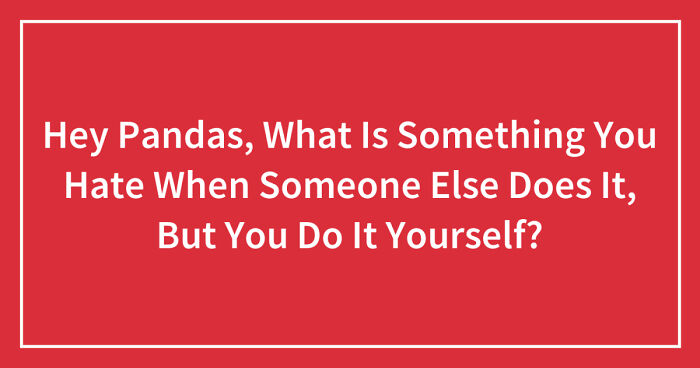 Hey Pandas, What Is Something You Hate When Someone Else Does It, But You Do It Yourself? (Closed)