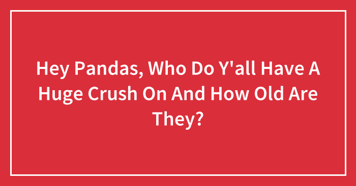 Hey Pandas, Who Do Y’all Have A Huge Crush On And How Old Are They? (Closed)