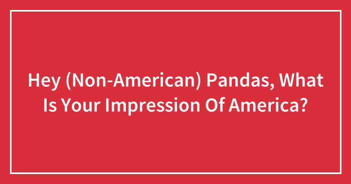 Hey (Non-American) Pandas, What Is Your Impression Of America? (Closed)