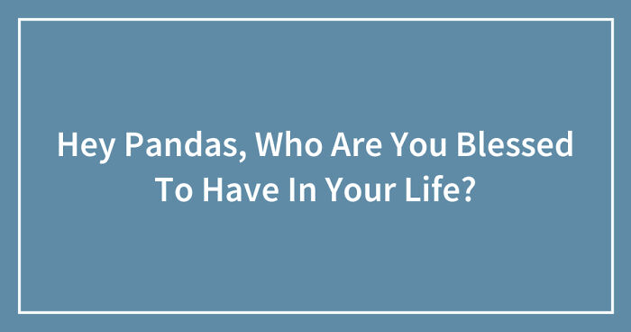 Hey Pandas, Who Are You Blessed To Have In Your Life? (Closed)