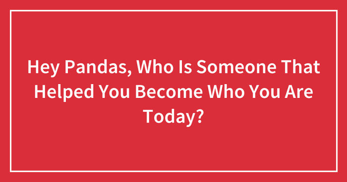 Hey Pandas, Who Is Someone That Helped You Become Who You Are Today? (Closed)