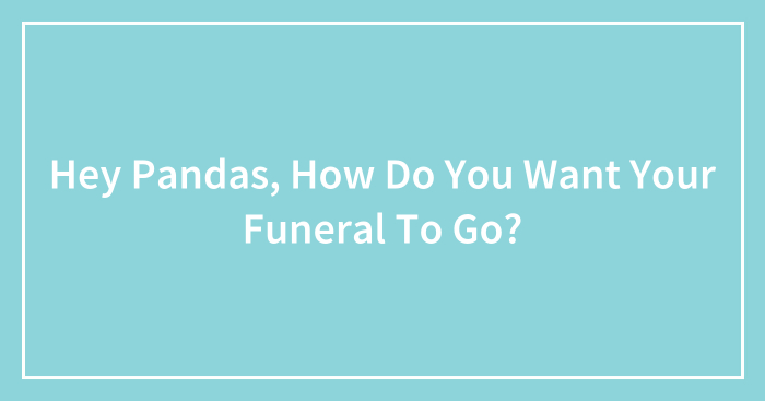 Hey Pandas, How Do You Want Your Funeral To Go? (Closed)