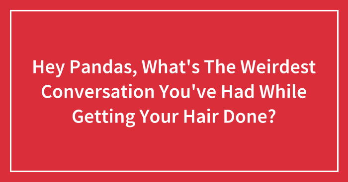 Hey Pandas, What’s The Weirdest Conversation You’ve Had While Getting Your Hair Done? (Closed)
