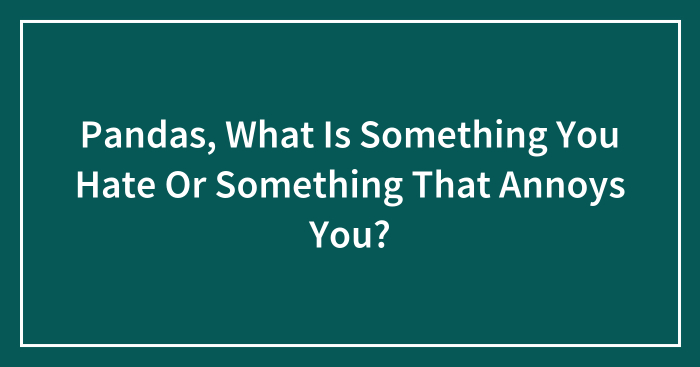 Pandas, What Is Something You Hate Or Something That Annoys You? (Closed)