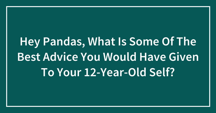 Hey Pandas, What Is Some Of The Best Advice You Would Have Given To Your 12-Year-Old Self? (Closed)