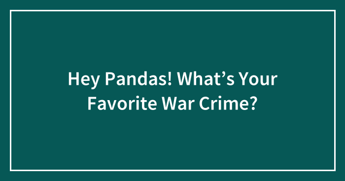 Hey Pandas! What’s Your Favorite War Crime?