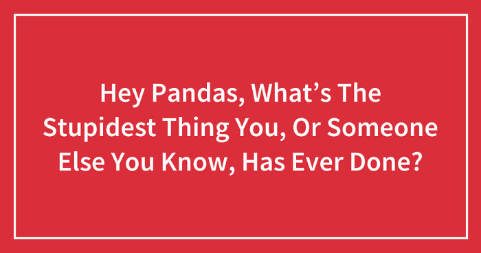 Hey Pandas, What’s The Stupidest Thing You, Or Someone Else You Know, Has Ever Done? (Closed)