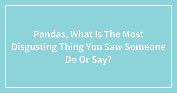Pandas, What Is The Most Disgusting Thing You Saw Someone Do Or Say? (Closed)