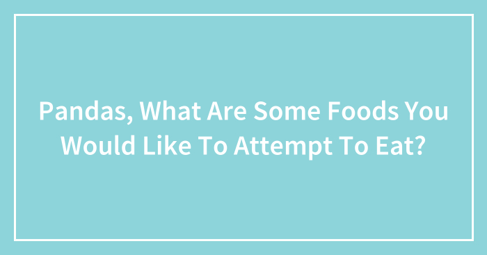 Pandas, What Are Some Foods You Would Like To Attempt To Eat? (Closed)
