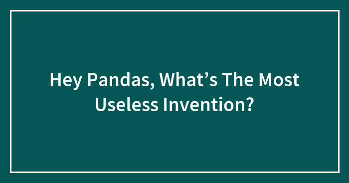 Hey Pandas, What’s The Most Useless Invention?