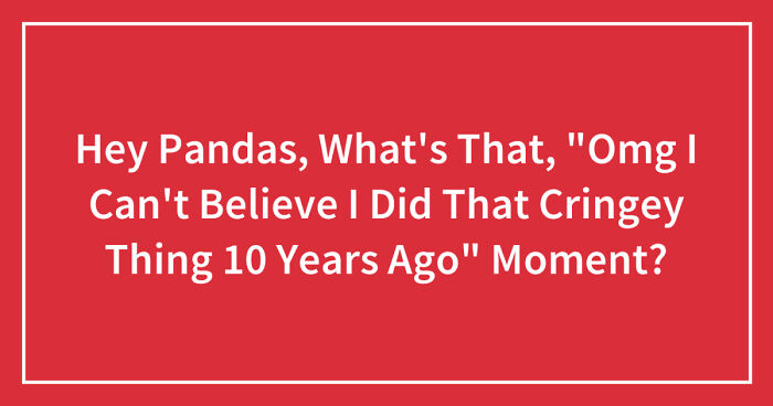 Hey Pandas, What’s That, “Omg I Can’t Believe I Did That Cringey Thing 10 Years Ago” Moment? (Closed)