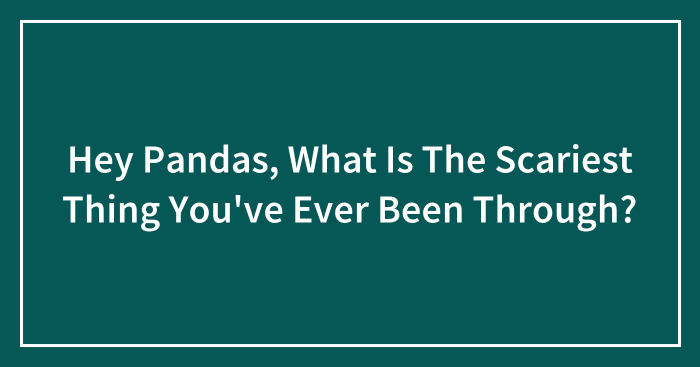 Hey Pandas, What Is The Scariest Thing You’ve Ever Been Through? (Closed)