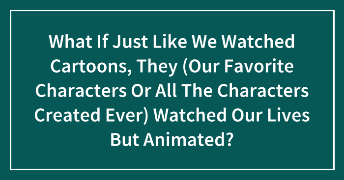 What If Just Like We Watched Cartoons, They (Our Favorite Characters Or All The Characters Created Ever) Watched Our Lives But Animated?